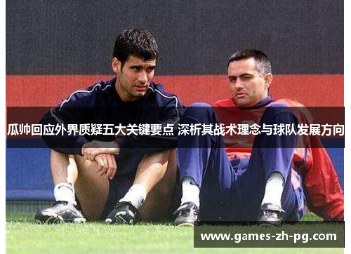 瓜帅回应外界质疑五大关键要点 深析其战术理念与球队发展方向